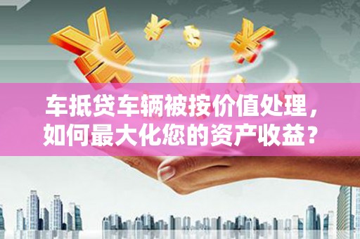 舟山车抵贷车辆被按价值处理，如何最大化您的资产收益？