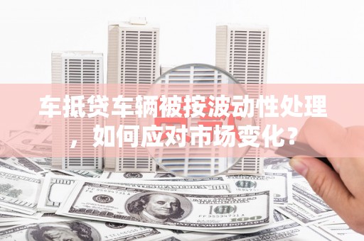 三湾车抵贷车辆被按波动性处理，如何应对市场变化？