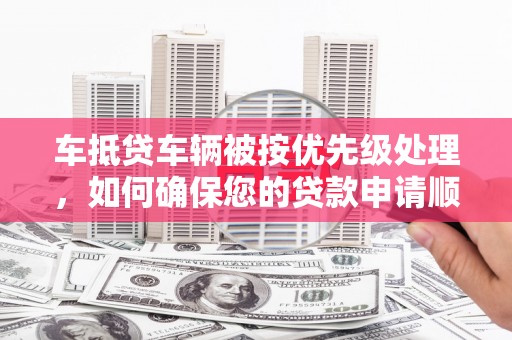 下城车抵贷车辆被按优先级处理，如何确保您的贷款申请顺利通过？