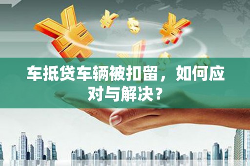 恭城车抵贷车辆被扣留，如何应对与解决？