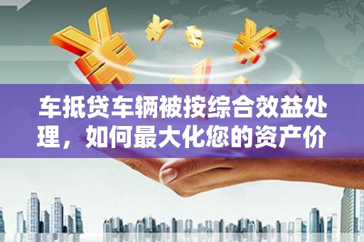 增城车抵贷车辆被按综合效益处理，如何最大化您的资产价值？
