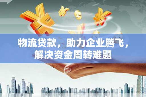 临汾物流贷款，助力企业腾飞，解决资金周转难题