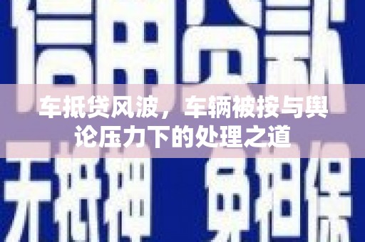 垫江车抵贷风波，车辆被按与舆论压力下的处理之道