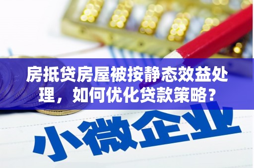 三水房抵贷房屋被按静态效益处理，如何优化贷款策略？