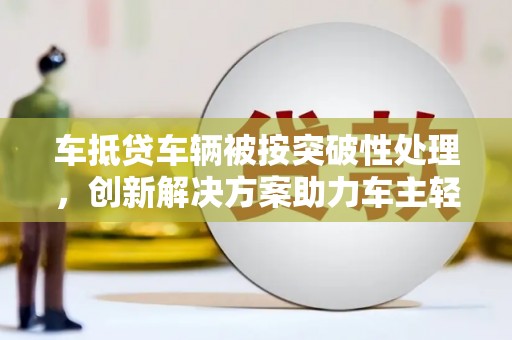 南明车抵贷车辆被按突破性处理，创新解决方案助力车主轻松融资