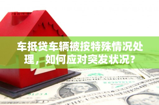 官渡车抵贷车辆被按特殊情况处理，如何应对突发状况？