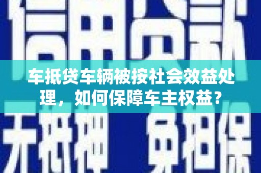 巧家车抵贷车辆被按社会效益处理，如何保障车主权益？