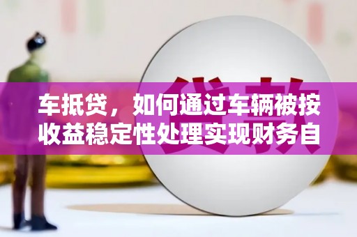 巧家车抵贷，如何通过车辆被按收益稳定性处理实现财务自由？