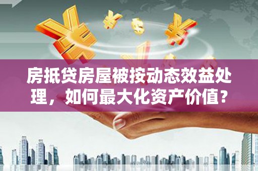 获嘉房抵贷房屋被按动态效益处理，如何最大化资产价值？