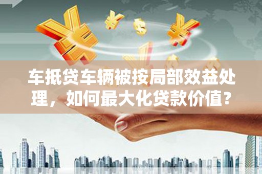旗津车抵贷车辆被按局部效益处理，如何最大化贷款价值？