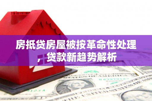 湖南房抵贷房屋被按革命性处理，贷款新趋势解析
