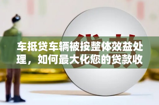 蓝田车抵贷车辆被按整体效益处理，如何最大化您的贷款收益？