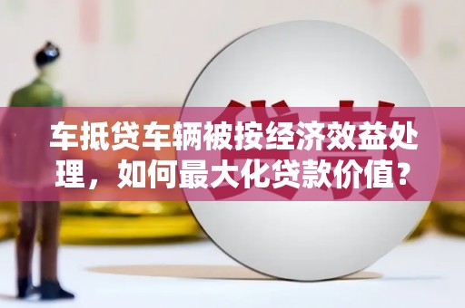 乳源车抵贷车辆被按经济效益处理，如何最大化贷款价值？