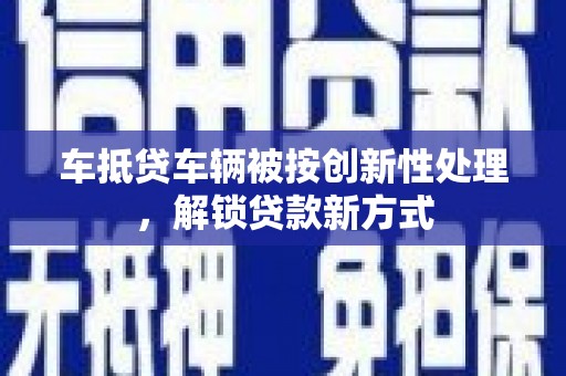 罗江车抵贷车辆被按创新性处理，解锁贷款新方式