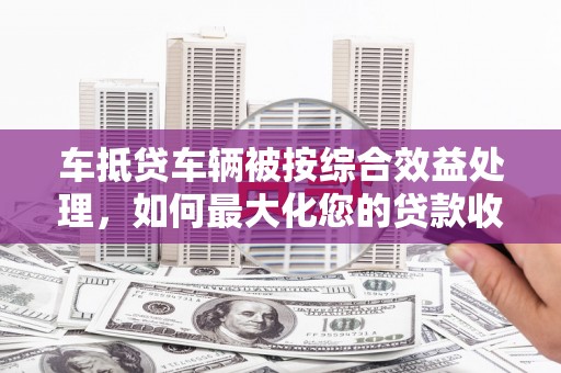 南康车抵贷车辆被按综合效益处理，如何最大化您的贷款收益？