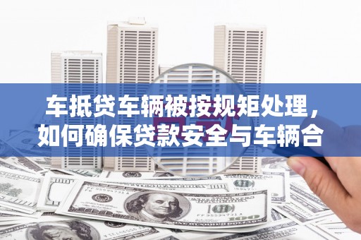 咸宁车抵贷车辆被按规矩处理，如何确保贷款安全与车辆合规？