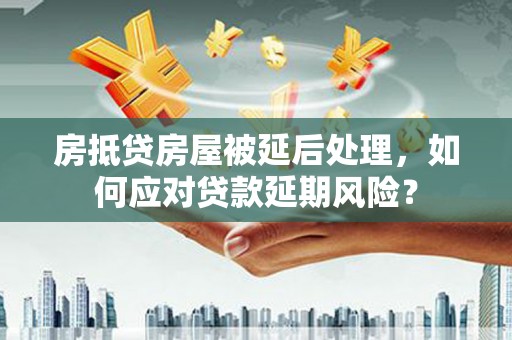 咸宁房抵贷房屋被延后处理，如何应对贷款延期风险？
