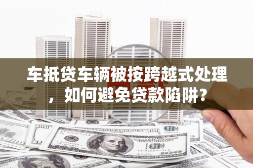 裕安车抵贷车辆被按跨越式处理，如何避免贷款陷阱？