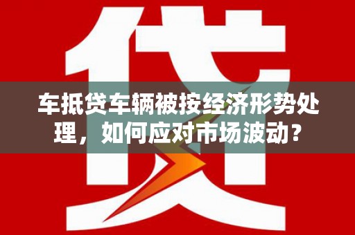 正蓝旗车抵贷车辆被按经济形势处理，如何应对市场波动？