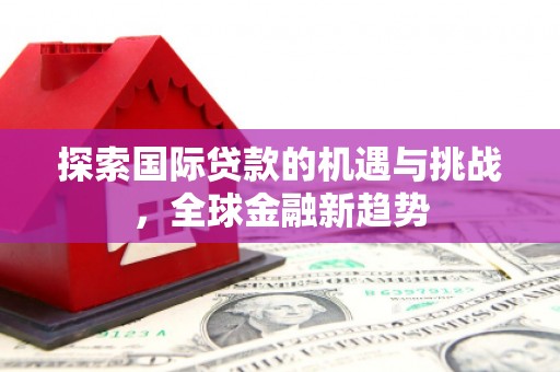 巩义探索国际贷款的机遇与挑战，全球金融新趋势
