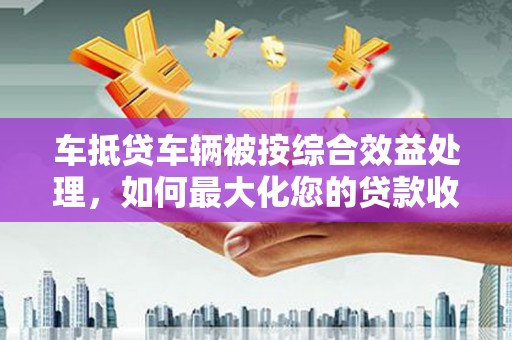 城中车抵贷车辆被按综合效益处理，如何最大化您的贷款收益？