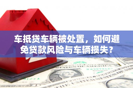 杉林车抵贷车辆被处置，如何避免贷款风险与车辆损失？
