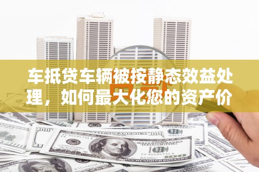 厦门车抵贷车辆被按静态效益处理，如何最大化您的资产价值？