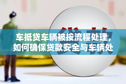 龙岩车抵贷车辆被按流程处理，如何确保贷款安全与车辆处置透明？