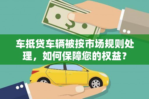 清河门车抵贷车辆被按市场规则处理，如何保障您的权益？