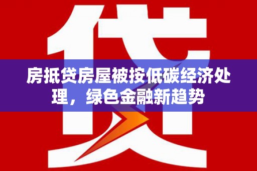 常山房抵贷房屋被按低碳经济处理，绿色金融新趋势