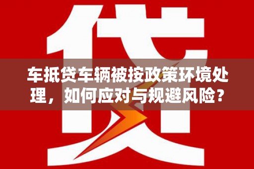 周宁车抵贷车辆被按政策环境处理，如何应对与规避风险？
