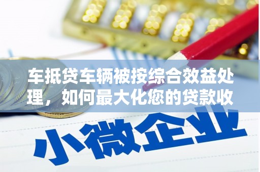 阿克苏车抵贷车辆被按综合效益处理，如何最大化您的贷款收益？