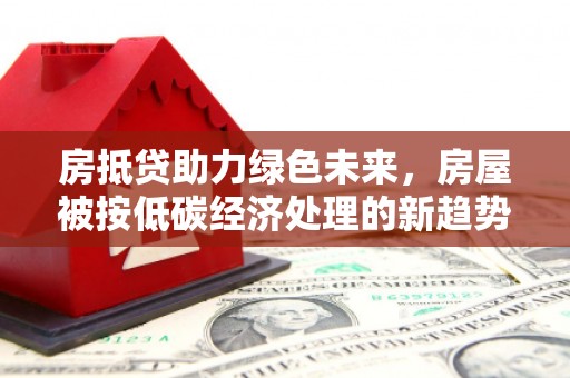 周宁房抵贷助力绿色未来，房屋被按低碳经济处理的新趋势