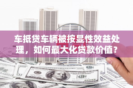 汶川车抵贷车辆被按显性效益处理，如何最大化贷款价值？