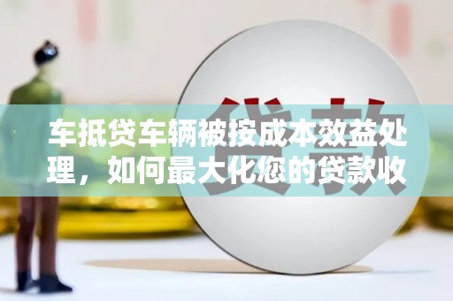 太湖车抵贷车辆被按成本效益处理，如何最大化您的贷款收益？