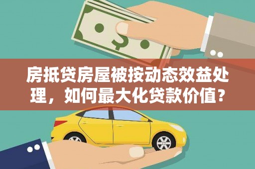 北区房抵贷房屋被按动态效益处理，如何最大化贷款价值？