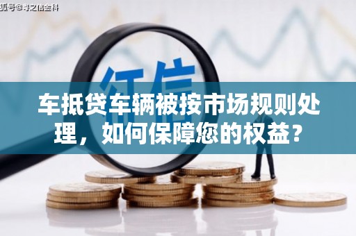辽中车抵贷车辆被按市场规则处理，如何保障您的权益？
