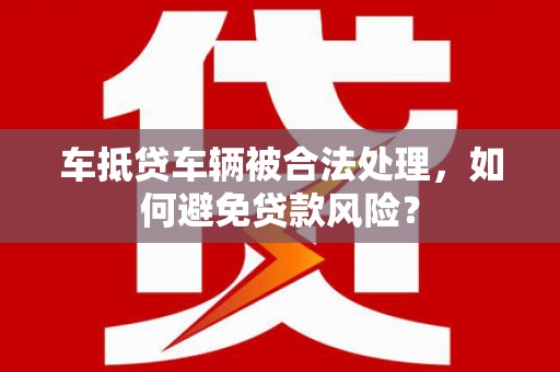 宁远车抵贷车辆被合法处理，如何避免贷款风险？