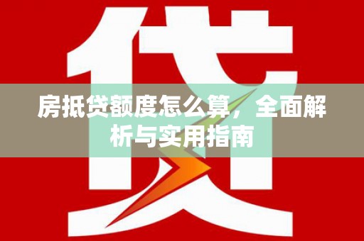 长涂房抵贷额度怎么算，全面解析与实用指南