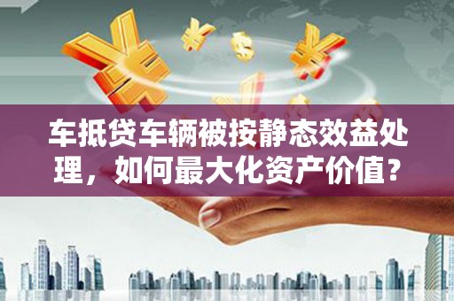 宁远车抵贷车辆被按静态效益处理，如何最大化资产价值？