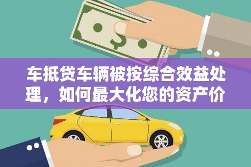 宣城车抵贷车辆被按综合效益处理，如何最大化您的资产价值？