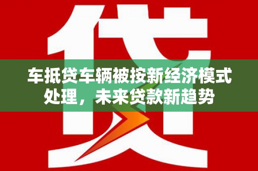 左权车抵贷车辆被按新经济模式处理，未来贷款新趋势