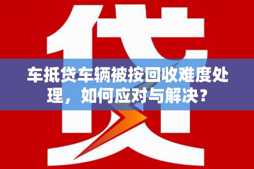 浦江车抵贷车辆被按回收难度处理，如何应对与解决？
