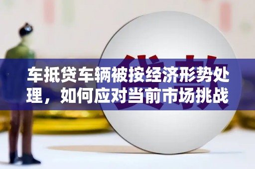 浦江车抵贷车辆被按经济形势处理，如何应对当前市场挑战？