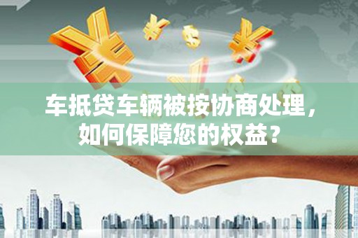 登封车抵贷车辆被按协商处理，如何保障您的权益？