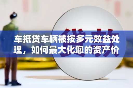 石碣车抵贷车辆被按多元效益处理，如何最大化您的资产价值？