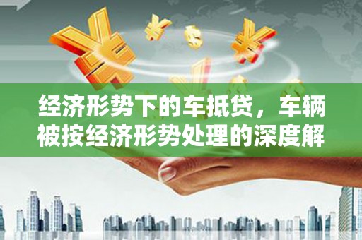 海珠经济形势下的车抵贷，车辆被按经济形势处理的深度解析