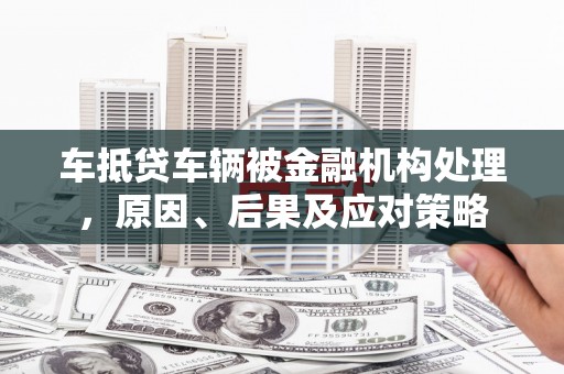 滴道车抵贷车辆被金融机构处理，原因、后果及应对策略